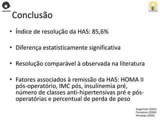 Conclusão 
• Índice de resolução da HAS: 85,6% 
• Diferença estatisticamente significativa 
• Resolução comparável à observada na literatura 
• Fatores associados à remissão da HAS: HOMA II 
pós-operatório, IMC pós, insulinemia pré, 
número de classes anti-hipertensivas pré e pós-operatórias 
e percentual de perda de peso 
Sugerman (2003) 
Fernstrom (2006) 
Hinosoja (2009) 
 