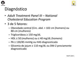 Diagnóstico 
• Adult Treatment Panel III – National 
Cholesterol Education Program 
• 3 de 5 fatores: 
– Obesidade central (Circ. abd. > 102 cm (homens) ou 
88 cm (mulheres) 
– Triglicerídeos ≥ 150 mg/dL 
– HDL ≤ 50 (mulheres) ou ≤ 40 mg/dL (homens) 
– PA ≥ 130/85 mmHg ou HAS diagnosticada 
– Glicemia de jejum ≥ 110 mg/dL ou DM-2 previamente 
diagnosticado 
NCEP (2001) 
 