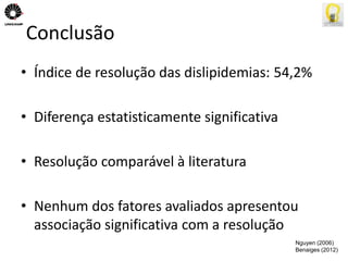Conclusão 
• Índice de resolução das dislipidemias: 54,2% 
• Diferença estatisticamente significativa 
• Resolução comparável à literatura 
• Nenhum dos fatores avaliados apresentou 
associação significativa com a resolução 
Nguyen (2006) 
Benaiges (2012) 
 