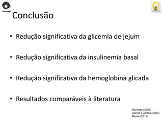 Conclusão 
• Redução significativa da glicemia de jejum 
• Redução significativa da insulinemia basal 
• Redução significativa da hemoglobina glicada 
• Resultados comparáveis à literatura 
Morínigo (2006) 
García-Fuentes (2006) 
Monte (2012) 
 