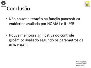 Conclusão 
• Não houve alteração na função pancreática 
endócrina avaliada por HOMA I e II - %B 
• Houve melhora significativa do controle 
glicêmico avaliado segundo os parâmetros de 
ADA e AACE 
Mumme (2009) 
Dorman (2012) 
Perna (2012) 
 
