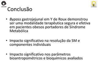Conclusão 
• Bypass gastrojejunal em Y de Roux demonstrou 
ser uma modalidade terapêutica segura e efetiva 
em pacientes obesos portadores de Síndrome 
Metabólica 
• Impacto significativo na resolução da SM e 
componentes individuais 
• Impacto significativo nos parâmetros 
bioantropométricos e bioquímicos avaliados 
 