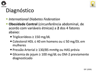 Diagnóstico 
 International Diabetes Federation 
 Obesidade Central (circunferência abdominal, de 
acordo com variáveis étnicas) a 2 dos 4 fatores 
abaixo: 
 Triglicerídeos ≥ 150 mg/dL 
 Colesterol HDL ≤ 40 em homens ou ≤ 50 mg/DL em 
mulheres 
 Pressão Arterial ≥ 130/85 mmHg ou HAS prévia 
 Glicemia de jejum ≥ 100 mg/dL ou DM-2 previamente 
diagnosticado 
IDF (2006) 
 