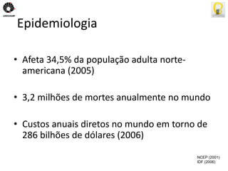 Epidemiologia 
• Afeta 34,5% da população adulta norte-americana 
(2005) 
• 3,2 milhões de mortes anualmente no mundo 
• Custos anuais diretos no mundo em torno de 
286 bilhões de dólares (2006) 
NCEP (2001) 
IDF (2006) 
 