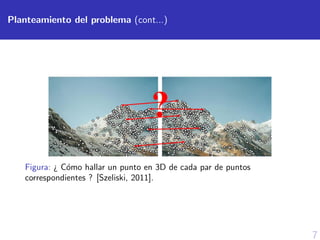 7
Planteamiento del problema (cont...)
Figura: ¿ C´omo hallar un punto en 3D de cada par de puntos
correspondientes ? [Szeliski, 2011].
 