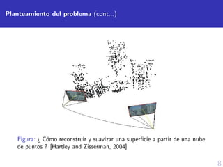 8
Planteamiento del problema (cont...)
Figura: ¿ C´omo reconstruir y suavizar una superﬁcie a partir de una nube
de puntos ? [Hartley and Zisserman, 2004].
 