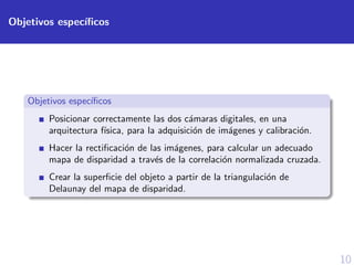 10
Objetivos espec´ıﬁcos
Objetivos espec´ıﬁcos
Posicionar correctamente las dos c´amaras digitales, en una
arquitectura f´ısica, para la adquisici´on de im´agenes y calibraci´on.
Hacer la rectiﬁcaci´on de las im´agenes, para calcular un adecuado
mapa de disparidad a trav´es de la correlaci´on normalizada cruzada.
Crear la superﬁcie del objeto a partir de la triangulaci´on de
Delaunay del mapa de disparidad.
 