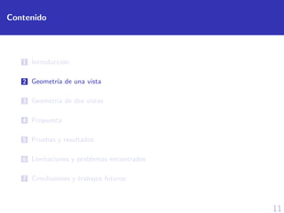 11
Contenido
1 Introducci´on
2 Geometr´ıa de una vista
3 Geometr´ıa de dos vistas
4 Propuesta
5 Pruebas y resultados
6 L´ımitaciones y problemas encontrados
7 Conclusiones y trabajos futuros
 