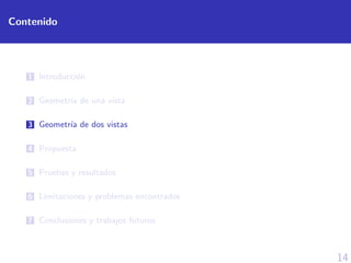14
Contenido
1 Introducci´on
2 Geometr´ıa de una vista
3 Geometr´ıa de dos vistas
4 Propuesta
5 Pruebas y resultados
6 L´ımitaciones y problemas encontrados
7 Conclusiones y trabajos futuros
 