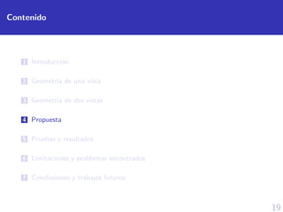 19
Contenido
1 Introducci´on
2 Geometr´ıa de una vista
3 Geometr´ıa de dos vistas
4 Propuesta
5 Pruebas y resultados
6 L´ımitaciones y problemas encontrados
7 Conclusiones y trabajos futuros
 