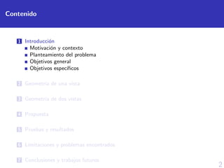2
Contenido
1 Introducci´on
Motivaci´on y contexto
Planteamiento del problema
Objetivos general
Objetivos espec´ıﬁcos
2 Geometr´ıa de una vista
3 Geometr´ıa de dos vistas
4 Propuesta
5 Pruebas y resultados
6 L´ımitaciones y problemas encontrados
7 Conclusiones y trabajos futuros
 