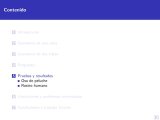 30
Contenido
1 Introducci´on
2 Geometr´ıa de una vista
3 Geometr´ıa de dos vistas
4 Propuesta
5 Pruebas y resultados
Oso de peluche
Rostro humano
6 L´ımitaciones y problemas encontrados
7 Conclusiones y trabajos futuros
 