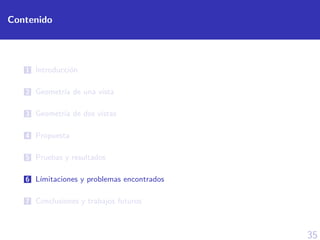 35
Contenido
1 Introducci´on
2 Geometr´ıa de una vista
3 Geometr´ıa de dos vistas
4 Propuesta
5 Pruebas y resultados
6 L´ımitaciones y problemas encontrados
7 Conclusiones y trabajos futuros
 