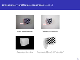 37
L´ımitaciones y problemas encontrados (cont...)
Imagen original defectuosa Imagen original defectuosa
Mapa de disparidad err´oneo Reconstrucci´on 3D amorfa del “cubo m´agico”
 