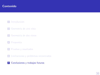 38
Contenido
1 Introducci´on
2 Geometr´ıa de una vista
3 Geometr´ıa de dos vistas
4 Propuesta
5 Pruebas y resultados
6 L´ımitaciones y problemas encontrados
7 Conclusiones y trabajos futuros
 
