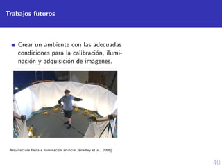 40
Trabajos futuros
Crear un ambiente con las adecuadas
condiciones para la calibraci´on, ilumi-
naci´on y adquisici´on de im´agenes.
Arquitectura f´ısica e iluminaci´on artiﬁcial [Bradley et al., 2008]
 