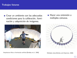 40
Trabajos futuros
Crear un ambiente con las adecuadas
condiciones para la calibraci´on, ilumi-
naci´on y adquisici´on de im´agenes.
Arquitectura f´ısica e iluminaci´on artiﬁcial [Bradley et al., 2008]
Hacer una extensi´on a
m´ultiples c´amaras.
M´ultiples vistas [Hartley and Zisserman, 2004]
 