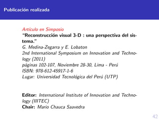 42
Publicaci´on realizada
Art´ıculo en Simposio
“Reconstrucci´on visual 3-D : una perspectiva del sis-
tema.”
G. Medina-Zegarra y E. Lobaton
2nd International Symposium on Innovation and Techno-
logy (2011)
p´aginas 102-107, Noviembre 28-30, Lima - Per´u
ISBN: 978-612-45917-1-6
Lugar: Universidad Tecnol´ogica del Per´u (UTP)
Editor: International Institute of Innovation and Techno-
logy (IIITEC)
Chair: Mario Chauca Saavedra
 