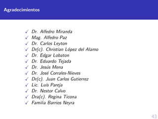 43
Agradecimientos
Dr. Alfedro Miranda
Mag. Alfedro Paz
Dr. Carlos Leyton
Dr(c). Christian L´opez del Alamo
Dr. Edgar Lobaton
Dr. Eduardo Tejada
Dr. Jes´us Mena
Dr. Jos´e Corrales-Nieves
Dr(c). Juan Carlos Gutierrez
Lic. Lu´ıs Pareja
Dr. Nestor Calvo
Dra(c). Regina Ticona
Familia Barrios Neyra
 