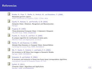 44
Referencias
Bradley, D., Popa, T., Sheﬀer, A., Heidrich, W., and Boubekeur, T. (2008).
Markerless garment capture.
ACM Transactions on Graphics (TOG), 27:99:1–99:9.
Cipolla, R., Battiato, S., and Farinella, G. M. (2010).
Computer Vision: Detection, Recognition and Reconstruction.
Springer.
Faugeras, O. (1993).
Three-dimensional Computer Vision: A Geometric Viewpoint.
The MIT Press. ISBN: 0262061589.
Fusiello, A., Trucco, E., and Verri, A. (2000).
A compact algorithm for rectiﬁcation of stereo pairs.
Machine Vision and Applications, 12:16–22.
Hartley, R. and Zisserman, A. (2004).
Multiple View Geometry in Computer Vision. Second Edition.
Cambridge University Press. ISBN: 0521540518.
Ma, Y., Soatto, S., Koˇseck´a, J., and Sastry, S. S. (2004).
An Invitation to 3D Vision from Images to Geometric Models.
Springer. ISBN: 0387008934.
Scharstein, D. and Szeliski, R. (2002).
A taxonomy and evaluation of dense two-frame stereo correspondence algorithms.
International Journal of Computer Vision, 47:7–42.
Szeliski, R. (2011).
Computer Vision: Algorithms and Applications.
Springer. ISBN: 9781848829343.
 