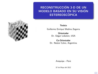 RECONSTRUCCI´ON 3-D DE UN
MODELO BASADO EN SU VISI´ON
ESTEREOSC´OPICA
Tesista
Guillermo Enrique Medina Zegarra
Orientador
Dr. Edgar Lobaton, USA
Co-Orientador
Dr. Nestor Calvo, Argentina
Arequipa - Per´u
07 de Mayo del 2012
44
 