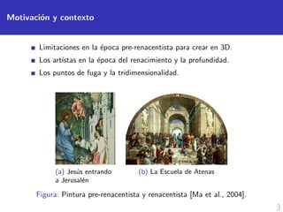 3
Motivaci´on y contexto
Limitaciones en la ´epoca pre-renacentista para crear en 3D.
Los art´ıstas en la ´epoca del renacimiento y la profundidad.
Los puntos de fuga y la tridimensionalidad.
(a) Jes´us entrando
a Jerusal´en
(b) La Escuela de Atenas
Figura: Pintura pre-renacentista y renacentista [Ma et al., 2004].
 