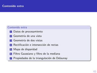 46
Contenido extra
Contenido extra
1 Datos de procesamiento
2 Geometr´ıa de una vista
3 Geometr´ıa de dos vistas
4 Rectiﬁcaci´on e intersecci´on de rectas
5 Mapa de disparidad
6 Filtro Gaussiano y ﬁltro de la mediana
7 Propiedades de la triangulaci´on de Delaunay
 