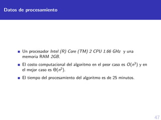 47
Datos de procesamiento
Un procesador Intel (R) Core (TM) 2 CPU 1.66 GHz y una
memoria RAM 2GB.
El costo computacional del algoritmo en el peor caso es O(n3
) y en
el mejor caso es Θ(n2
).
El tiempo del procesamiento del algoritmo es de 25 minutos.
 