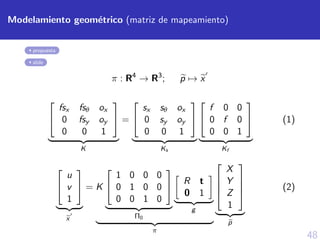48
Modelamiento geom´etrico (matriz de mapeamiento)
propuesta
slide
π : R4
→ R3
; p → x


fsx fsθ ox
0 fsy oy
0 0 1


K
=


sx sθ ox
0 sy oy
0 0 1


Ks


f 0 0
0 f 0
0 0 1


Kf
(1)


u
v
1


x
= K


1 0 0 0
0 1 0 0
0 0 1 0


Π0
R t
0 1
g
π




X
Y
Z
1




p
(2)
 