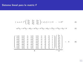 50
Sistema lineal para la matriz F
ui , vi , 1 T


F11 F12 F13
F21 F22 F23
F31 F32 F33

 ui , vi , 1 = 0 , i ∈ R
+
(4)
uu F11 + uv F21 + uF31 + vu F12 + vv F22 + vF32 + u F13 + v F23 + F33 = 0 (5)












u1u1 u1v1 u1 v1u1 v1v1 v1 u1 v1 1
u2u2 u2v2 u2 v2u1 v2v2 v2 u2 v2 1
u3u3 u3v3 u3 v3u1 v3v3 v3 u3 v3 1
u4u4 u4v4 u4 v4u1 v4v4 v4 u4 v4 1
u5u5 u5v5 u5 v5u1 v5v5 v5 u5 v5 1
u6u6 u6v6 u6 v6u1 v6v6 v6 u6 v6 1
u7u7 u7v7 u7 v7u1 v7v7 v7 u7 v7 1
u8u8 u8v8 u8 v8u1 v8v8 v8 u8 v8 1












A













F11
F12
F13
F21
F22
F23
F31
F32
F33













F
= 0 (6)
 