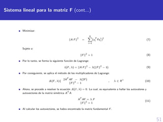 51
Sistema lineal para la matriz F (cont...)
Minimizar:
A F
2
=
8
i=1
(u
T
i Fui )
2
(7)
Sujeto a:
F 2
= 1 (8)
Por lo tanto, se forma la siguiente funci´on de Lagrange:
L(F, λ) = A F 2
− λ( F 2
− 1) (9)
Por consiguiente, se aplica el m´etodo de los multiplicadores de Lagrange:
JL(F, λ){
2AT
AF − λ(2F)
F 2
− 1
, λ ∈ R
+
(10)
Ahora, se procede a resolver la ecuaci´on JL(f , λ) = 0. La cual, es equivalente a hallar los autovalores y
autovectores de la matriz sim´etrica AT
A:
AT
AF = λ.F
F 2
= 1
(11)
Al calcular los autovectores, se habra encontrado la matriz fundamental F.
 