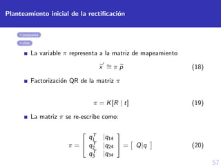57
Planteamiento inicial de la rectiﬁcaci´on
propuesta
slide
La variable π representa a la matriz de mapeamiento
x ∼= π p (18)
Factorizaci´on QR de la matriz π
π = K[R | t] (19)
La matriz π se re-escribe como:
π =


qT
1 |q14
qT
2 |q24
qT
3 |q34

 = Q|q (20)
 