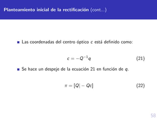 58
Planteamiento inicial de la rectiﬁcaci´on (cont...)
Las coordenadas del centro ´optico c est´a deﬁnido como:
c = −Q−1
q (21)
Se hace un despeje de la ecuaci´on 21 en funci´on de q.
π = [Q| − Qc] (22)
 