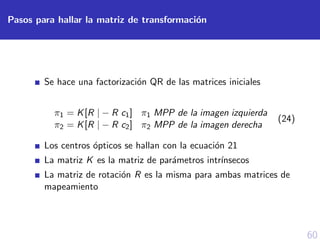 60
Pasos para hallar la matriz de transformaci´on
Se hace una factorizaci´on QR de las matrices iniciales
π1 = K[R | − R c1] π1 MPP de la imagen izquierda
π2 = K[R | − R c2] π2 MPP de la imagen derecha
(24)
Los centros ´opticos se hallan con la ecuaci´on 21
La matriz K es la matriz de par´ametros intr´ınsecos
La matriz de rotaci´on R es la misma para ambas matrices de
mapeamiento
 