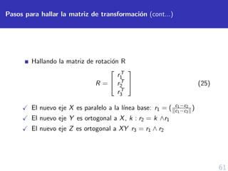 61
Pasos para hallar la matriz de transformaci´on (cont...)
Hallando la matriz de rotaci´on R
R =


rT
1
rT
2
rT
3

 (25)
El nuevo eje X es paralelo a la l´ınea base: r1 = ( c1−c2
c1−c2
)
El nuevo eje Y es ortogonal a X, k : r2 = k ∧r1
El nuevo eje Z es ortogonal a XY r3 = r1 ∧ r2
 