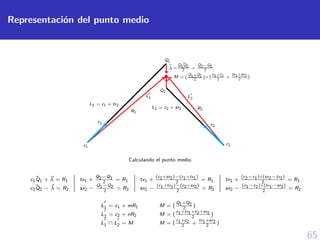 65
Representaci´on del punto medio
Calculando el punto medio
c1Q1 + λ = R1 tx1 +
Q2−Q1
2
= R1 tx1 +
(c2+sx2)−(c1+tx1)
2
= R1 tx1 +
(c2−c1)+(sx2−tx1)
2
= R1
c2Q2 − λ = R2 sx2 −
Q1−Q2
2
= R2 sx2 −
(c1+tx1)−(c2+sx2)
2
= R2 sx2 −
(c1−c2)+(tx1−sx2)
2
= R2
L1 = c1 + mR1 M = (
Q1+Q2
2
)
L2 = c2 + nR2 M = (
c1+tx1+c2+sx2
2
)
L1 ∩ L2 = M M = (
c1+c2
2
+
tx1+sx2
2
)
 