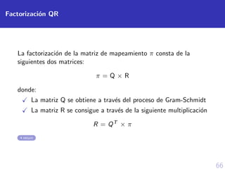 66
Factorizaci´on QR
La factorizaci´on de la matriz de mapeamiento π consta de la
siguientes dos matrices:
π = Q × R
donde:
La matriz Q se obtiene a trav´es del proceso de Gram-Schmidt
La matriz R se consigue a trav´es de la siguiente multiplicaci´on
R = QT × π
return
 