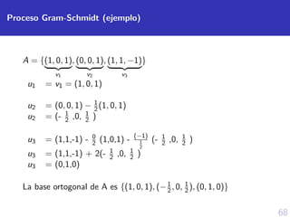 68
Proceso Gram-Schmidt (ejemplo)
A = {(1, 0, 1)
v1
, (0, 0, 1)
v2
, (1, 1, −1)
v3
}
u1 = v1 = (1, 0, 1)
u2 = (0, 0, 1) − 1
2(1, 0, 1)
u2 = (- 1
2 ,0, 1
2 )
u3 = (1,1,-1) - 0
2 (1,0,1) - (−1)
1
2
(- 1
2 ,0, 1
2 )
u3 = (1,1,-1) + 2(- 1
2 ,0, 1
2 )
u3 = (0,1,0)
La base ortogonal de A es {(1, 0, 1), (−1
2, 0, 1
2), (0, 1, 0)}
 