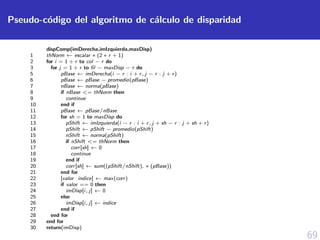 69
Pseudo-c´odigo del algoritmo de c´alculo de disparidad
dispComp(imDerecha,imIzquierda,maxDisp)
1 thNorm ← escalar ∗ (2 ∗ r + 1)
2 for i = 1 + r to col − r do
3 for j = 1 + r to ﬁl − maxDisp − r do
5 pBase ← imDerecha(i − r : i + r, j − r : j + r)
6 pBase ← pBase − promedio(pBase)
7 nBase ← norma(pBase)
8 if nBase <= thNorm then
9 continue
10 end if
11 pBase ← pBase/nBase
12 for sh = 1 to maxDisp do
13 pShift ← imIzquierda(i − r : i + r, j + sh − r : j + sh + r)
14 pShift ← pShift − promedio(pShift)
15 nShift ← norma(pShift)
16 if nShift <= thNorm then
17 corr[sh] ← 0
18 continue
19 end if
20 corr[sh] ← sum((pShift/nShift). ∗ (pBase))
21 end for
22 [valor indice] ← max(corr)
23 if valor == 0 then
24 imDisp[i, j] ← 0
25 else
26 imDisp[i, j] ← indice
27 end if
28 end for
29 end for
30 return(imDisp)
 