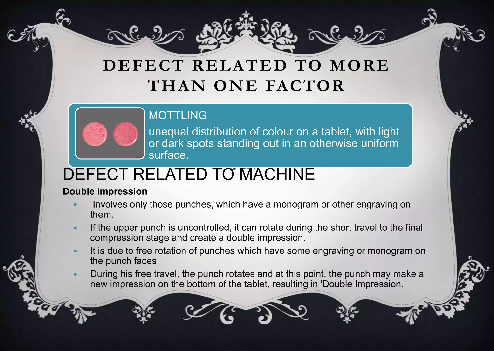 DEFECT RELATED TO MORE
THAN ONE FACTOR
DEFECT RELATED TO MACHINE
Double impression
 Involves only those punches, which have a monogram or other engraving on
them.
 If the upper punch is uncontrolled, it can rotate during the short travel to the final
compression stage and create a double impression.
 It is due to free rotation of punches which have some engraving or monogram on
the punch faces.
 During his free travel, the punch rotates and at this point, the punch may make a
new impression on the bottom of the tablet, resulting in 'Double Impression.
MOTTLING
unequal distribution of colour on a tablet, with light
or dark spots standing out in an otherwise uniform
surface.
 