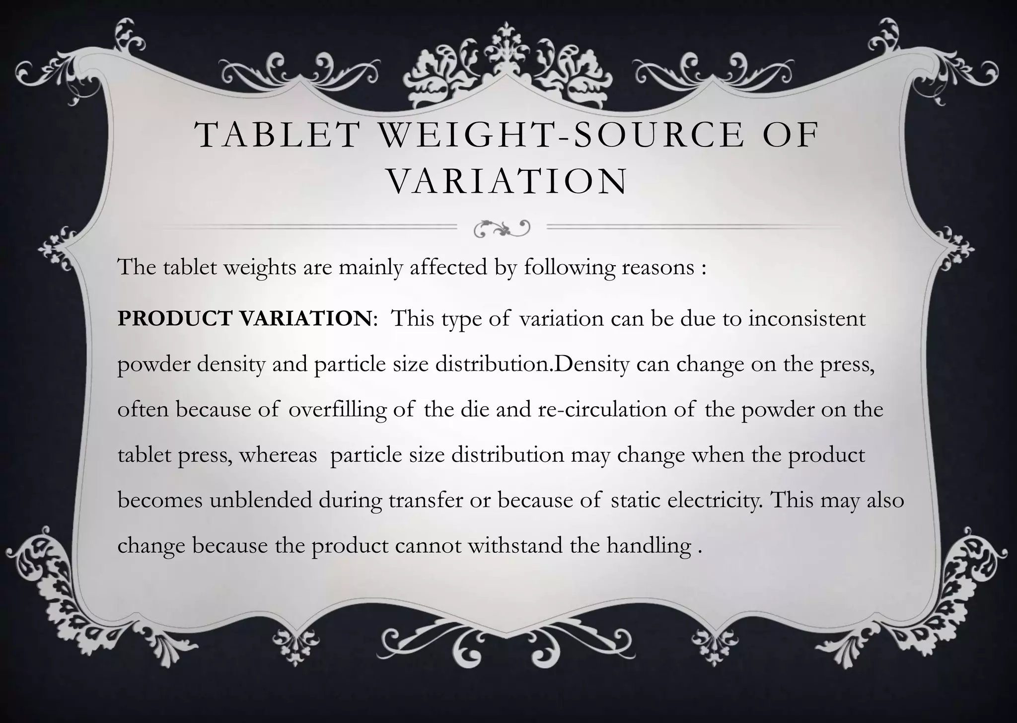 TABLET WEIGHT-SOURCE OF
VARIATION
The tablet weights are mainly affected by following reasons :
PRODUCT VARIATION: This type of variation can be due to inconsistent
powder density and particle size distribution.Density can change on the press,
often because of overfilling of the die and re-circulation of the powder on the
tablet press, whereas particle size distribution may change when the product
becomes unblended during transfer or because of static electricity. This may also
change because the product cannot withstand the handling .
 