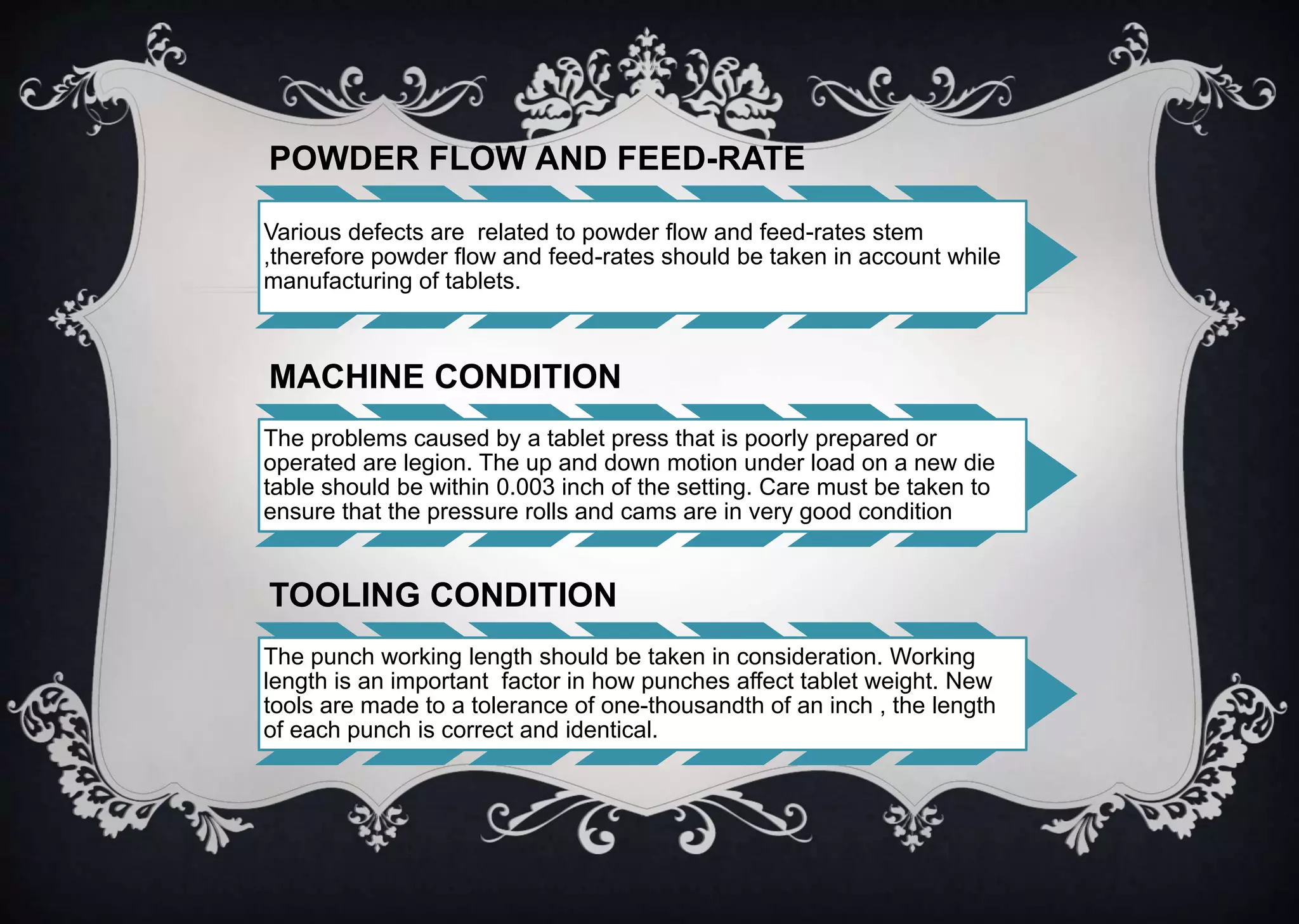 POWDER FLOW AND FEED-RATE
Various defects are related to powder flow and feed-rates stem
,therefore powder flow and feed-rates should be taken in account while
manufacturing of tablets.
MACHINE CONDITION
The problems caused by a tablet press that is poorly prepared or
operated are legion. The up and down motion under load on a new die
table should be within 0.003 inch of the setting. Care must be taken to
ensure that the pressure rolls and cams are in very good condition
TOOLING CONDITION
The punch working length should be taken in consideration. Working
length is an important factor in how punches affect tablet weight. New
tools are made to a tolerance of one-thousandth of an inch , the length
of each punch is correct and identical.
 