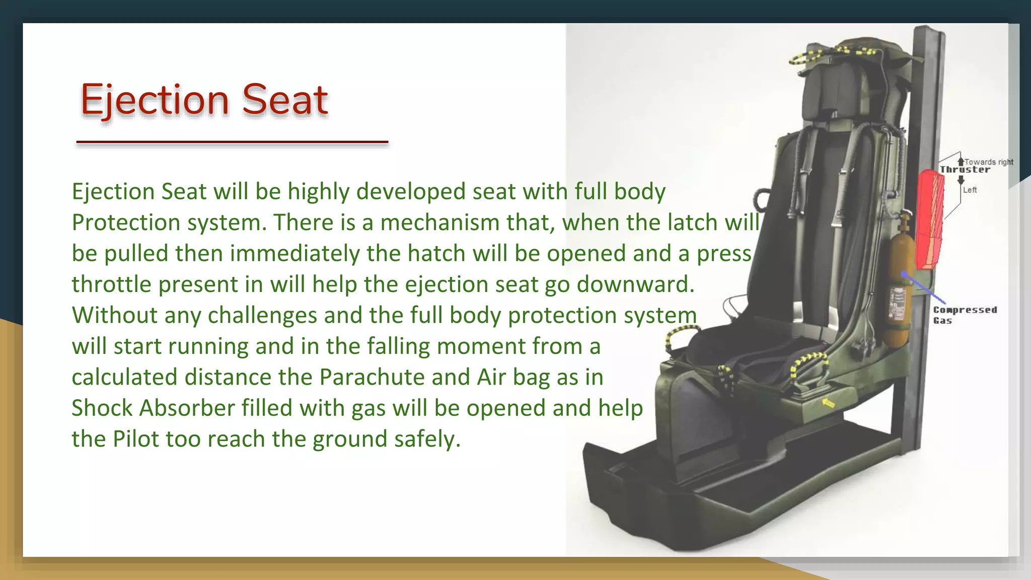 Ejection Seat
Ejection Seat will be highly developed seat with full body
Protection system. There is a mechanism that, when the latch will
be pulled then immediately the hatch will be opened and a press
throttle present in will help the ejection seat go downward.
Without any challenges and the full body protection system
will start running and in the falling moment from a
calculated distance the Parachute and Air bag as in
Shock Absorber filled with gas will be opened and help
the Pilot too reach the ground safely.
 