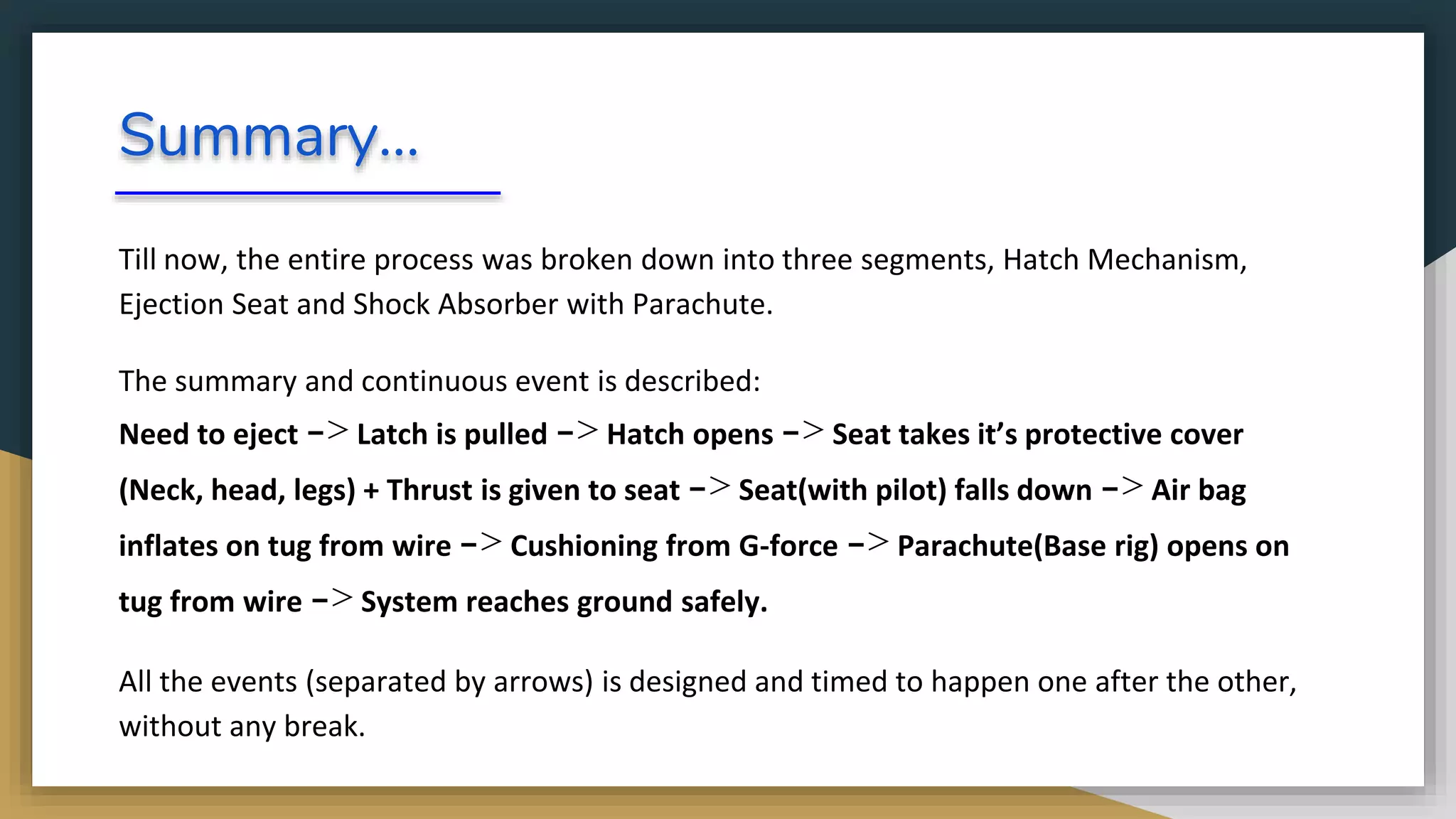 Summary...
Till now, the entire process was broken down into three segments, Hatch Mechanism,
Ejection Seat and Shock Absorber with Parachute.
The summary and continuous event is described:
Need to eject -> Latch is pulled -> Hatch opens -> Seat takes it’s protective cover
(Neck, head, legs) + Thrust is given to seat -> Seat(with pilot) falls down -> Air bag
inflates on tug from wire -> Cushioning from G-force -> Parachute(Base rig) opens on
tug from wire -> System reaches ground safely.
All the events (separated by arrows) is designed and timed to happen one after the other,
without any break.
 