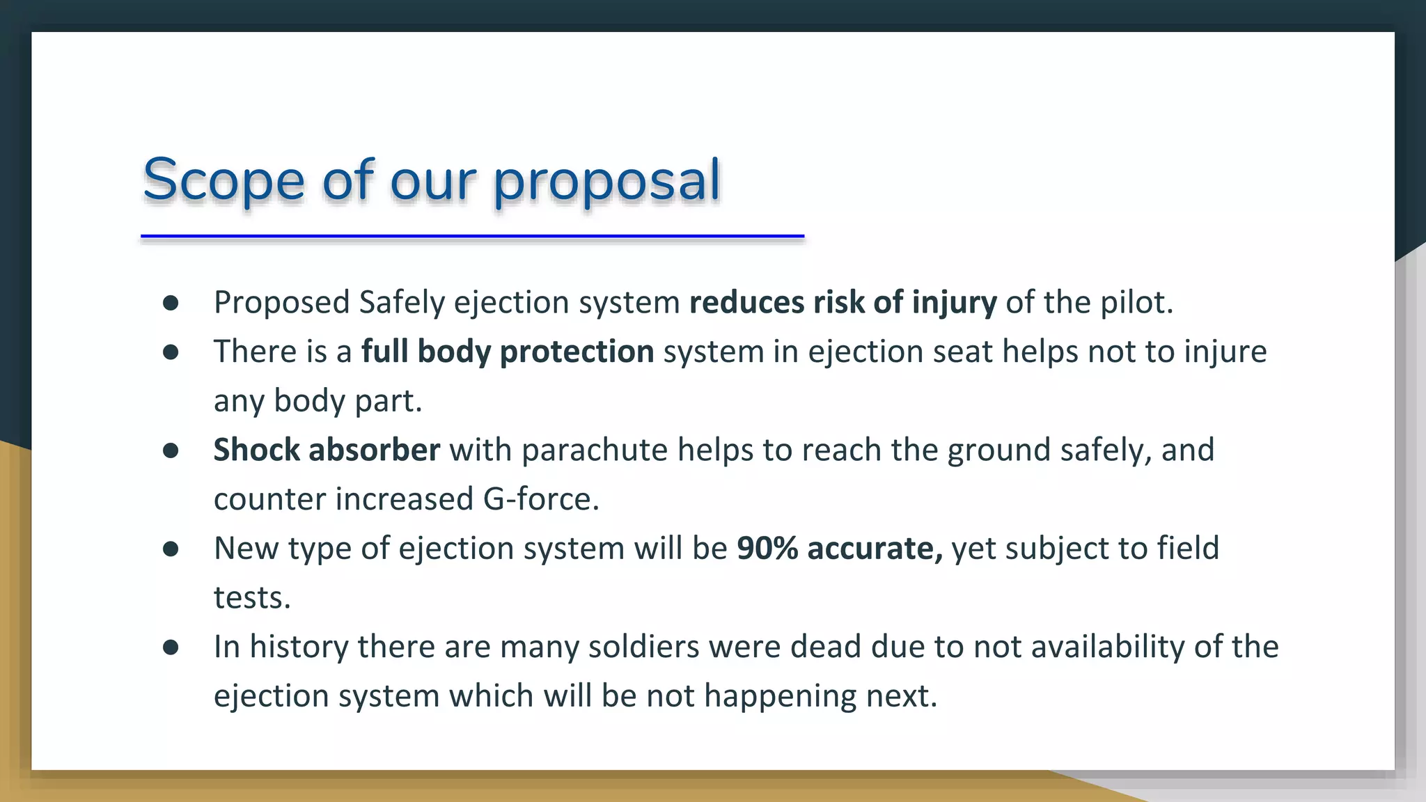 Scope of our proposal
● Proposed Safely ejection system reduces risk of injury of the pilot.
● There is a full body protection system in ejection seat helps not to injure
any body part.
● Shock absorber with parachute helps to reach the ground safely, and
counter increased G-force.
● New type of ejection system will be 90% accurate, yet subject to field
tests.
● In history there are many soldiers were dead due to not availability of the
ejection system which will be not happening next.
 