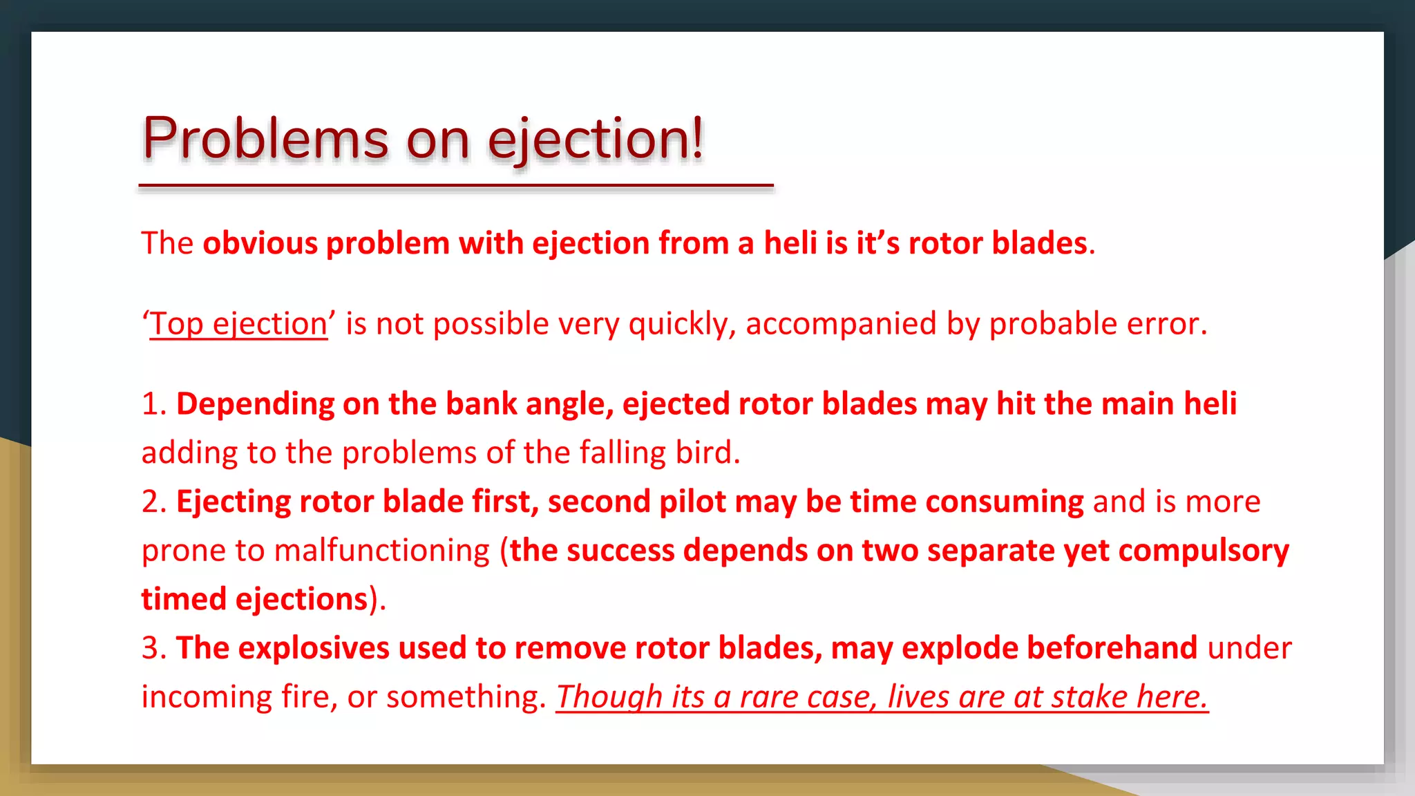 Problems on ejection!
The obvious problem with ejection from a heli is it’s rotor blades.
‘Top ejection’ is not possible very quickly, accompanied by probable error.
1. Depending on the bank angle, ejected rotor blades may hit the main heli
adding to the problems of the falling bird.
2. Ejecting rotor blade first, second pilot may be time consuming and is more
prone to malfunctioning (the success depends on two separate yet compulsory
timed ejections).
3. The explosives used to remove rotor blades, may explode beforehand under
incoming fire, or something. Though its a rare case, lives are at stake here.
 