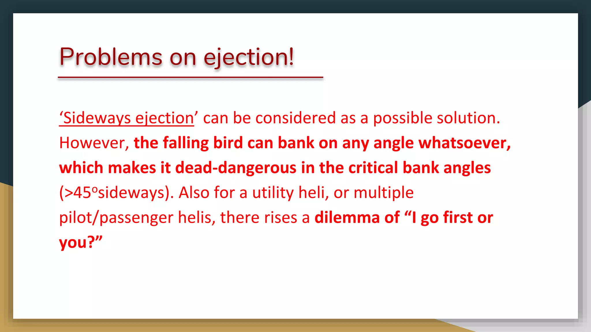 Problems on ejection!
‘Sideways ejection’ can be considered as a possible solution.
However, the falling bird can bank on any angle whatsoever,
which makes it dead-dangerous in the critical bank angles
(>45osideways). Also for a utility heli, or multiple
pilot/passenger helis, there rises a dilemma of “I go first or
you?”
 