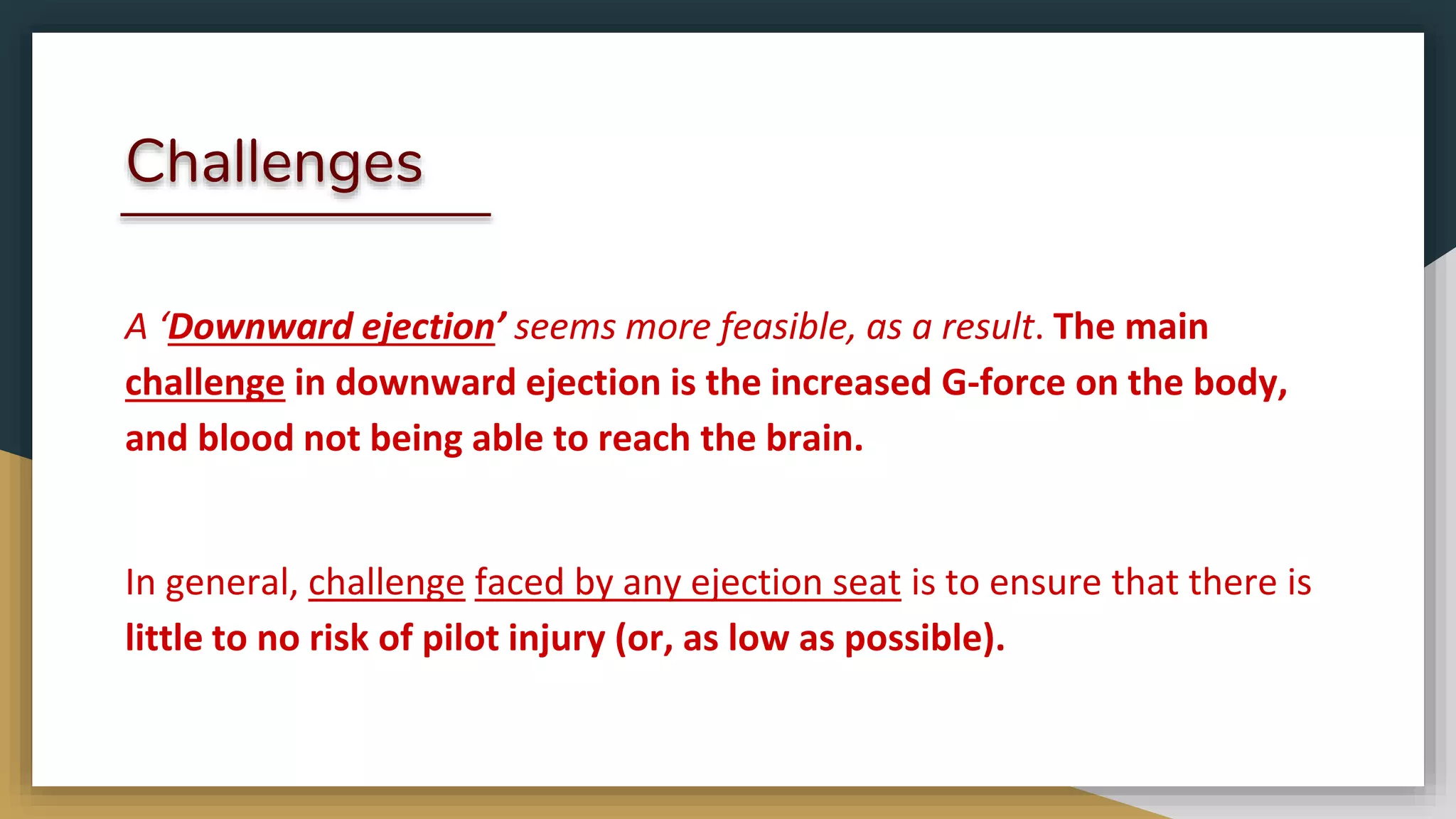 Challenges
A ‘Downward ejection’ seems more feasible, as a result. The main
challenge in downward ejection is the increased G-force on the body,
and blood not being able to reach the brain.
In general, challenge faced by any ejection seat is to ensure that there is
little to no risk of pilot injury (or, as low as possible).
 