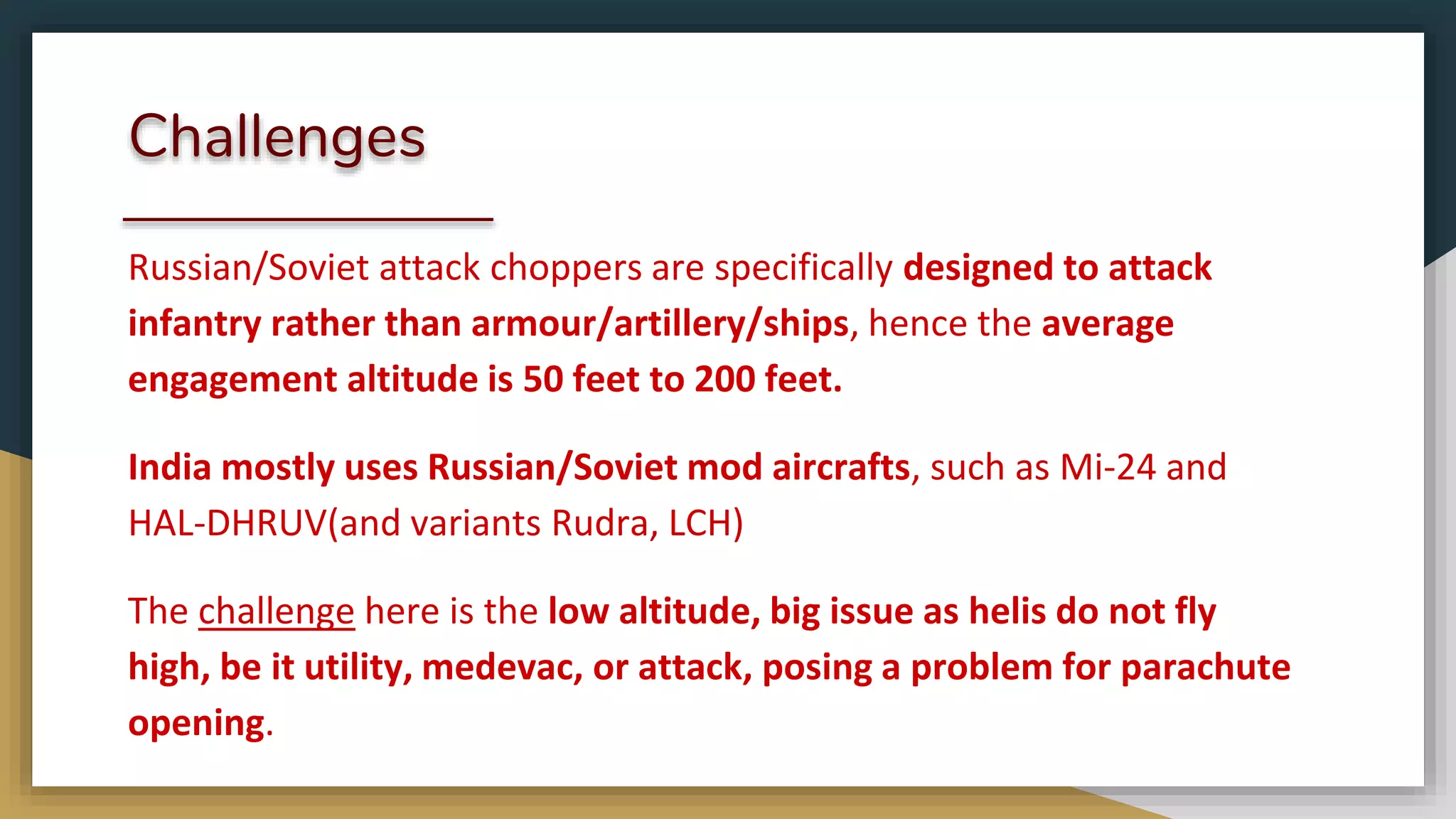 Challenges
Russian/Soviet attack choppers are specifically designed to attack
infantry rather than armour/artillery/ships, hence the average
engagement altitude is 50 feet to 200 feet.
India mostly uses Russian/Soviet mod aircrafts, such as Mi-24 and
HAL-DHRUV(and variants Rudra, LCH)
The challenge here is the low altitude, big issue as helis do not fly
high, be it utility, medevac, or attack, posing a problem for parachute
opening.
 