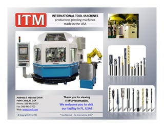 INTERNATIONAL TOOL MACHINES
production grinding machines
made in the USAmade in the USA
Address: 5 Industry Drive
Palm Coast, FL USA
Phone: 386 446 0500
Thank you for viewing
ITM’s Presentation.
W l i iPhone: 386‐446‐0500
Fax: 386‐445‐5700
Web: www.itmfl.com
© Copyright 2015, ITM                                                  * Confidential  ‐ For Internal Use Only * 
We welcome you to visit 
our facility in FL, USA!
 